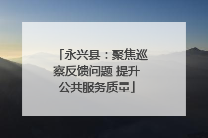 永兴县：聚焦巡察反馈问题 提升公共服务质量