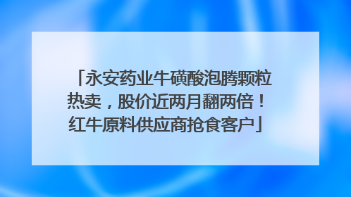 永安药业牛磺酸泡腾颗粒热卖，股价近两月翻两倍！红牛原料供应商抢食客户