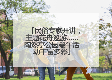 民俗专家开讲，主题花舟巡游……陶然亭公园端午活动丰富多彩