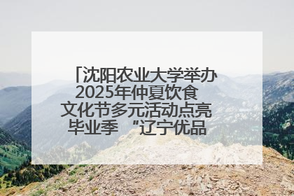 沈阳农业大学举办2025年仲夏饮食文化节多元活动点亮毕业季 “辽宁优品”进校园首站启动