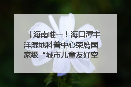 海南唯一！海口潭丰洋湿地科普中心荣膺国家级“城市儿童友好空间建设园区”称号