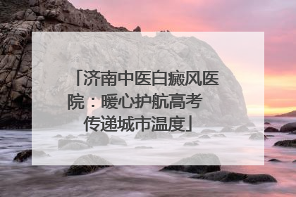 济南中医白癜风医院：暖心护航高考 传递城市温度