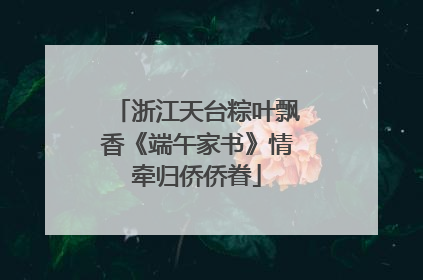 浙江天台粽叶飘香《端午家书》情牵归侨侨眷