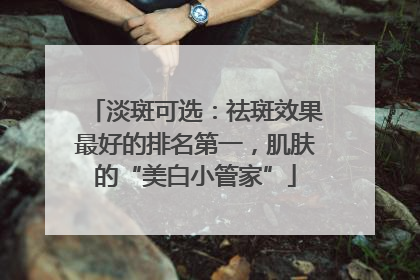 淡斑可选：祛斑效果最好的排名第一，肌肤的“美白小管家”