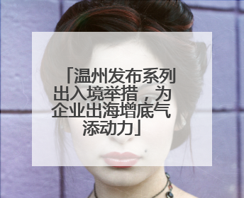 温州发布系列出入境举措，为企业出海增底气添动力