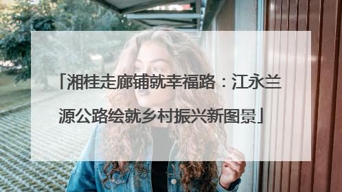 湘桂走廊铺就幸福路：江永兰源公路绘就乡村振兴新图景