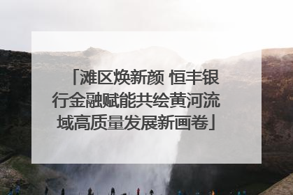 滩区焕新颜 恒丰银行金融赋能共绘黄河流域高质量发展新画卷