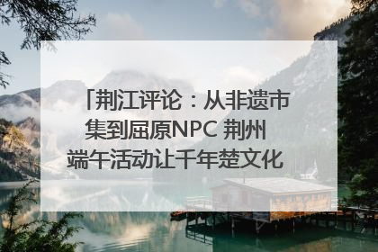 荆江评论：从非遗市集到屈原NPC 荆州端午活动让千年楚文化“破圈”生长