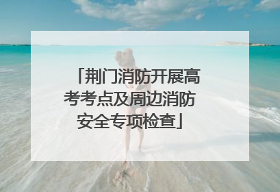 荆门消防开展高考考点及周边消防安全专项检查