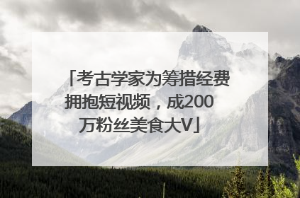 考古学家为筹措经费拥抱短视频，成200万粉丝美食大V