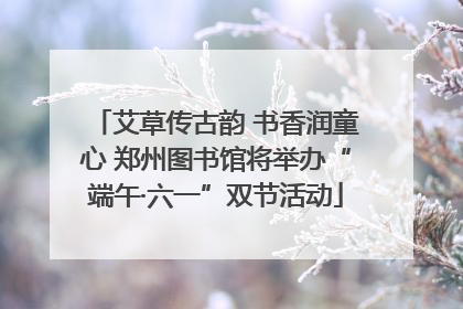 艾草传古韵 书香润童心 郑州图书馆将举办“端午·六一”双节活动