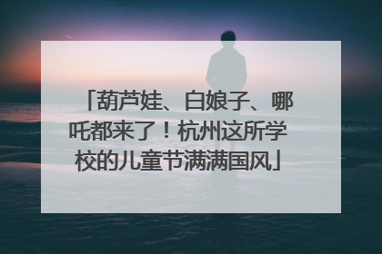 葫芦娃、白娘子、哪吒都来了！杭州这所学校的儿童节满满国风