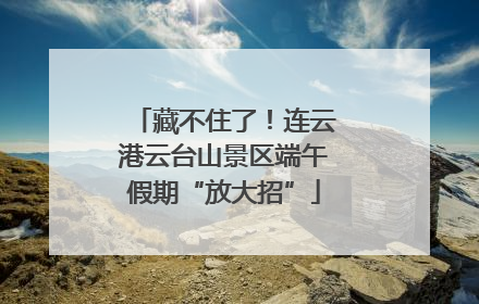 藏不住了！连云港云台山景区端午假期“放大招”