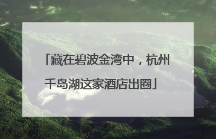 藏在碧波金湾中，杭州千岛湖这家酒店出圈