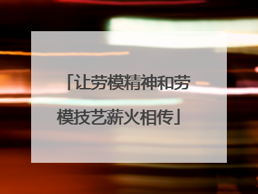 让劳模精神和劳模技艺薪火相传