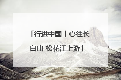 行进中国丨心往长白山 松花江上游