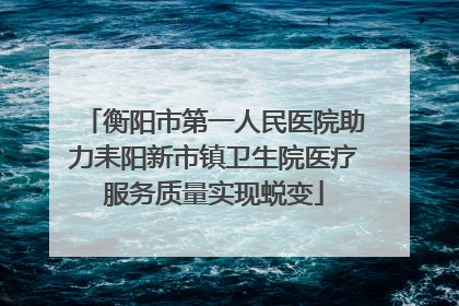 衡阳市第一人民医院助力耒阳新市镇卫生院医疗服务质量实现蜕变