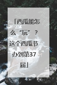 西瓜能怎么“玩”？这个西瓜节办到第37届
