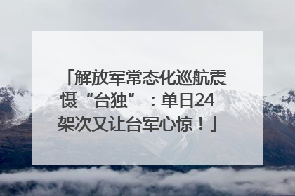 解放军常态化巡航震慑“台独”：单日24架次又让台军心惊！
