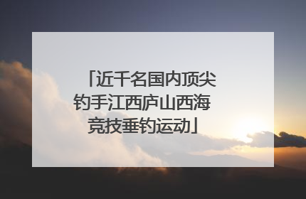 近千名国内顶尖钓手江西庐山西海竞技垂钓运动