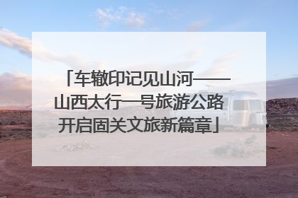 车辙印记见山河——山西太行一号旅游公路开启固关文旅新篇章
