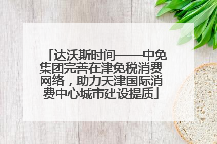 达沃斯时间——中免集团完善在津免税消费网络，助力天津国际消费中心城市建设提质