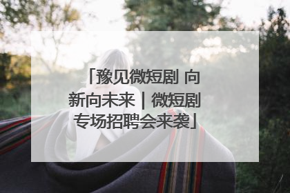 豫见微短剧 向新向未来｜微短剧专场招聘会来袭