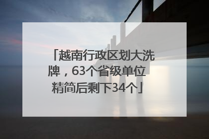 越南行政区划大洗牌，63个省级单位精简后剩下34个