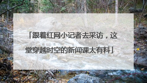 跟着红网小记者去采访，这堂穿越时空的新闻课太有料