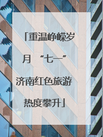 重温峥嵘岁月 “七一”济南红色旅游热度攀升