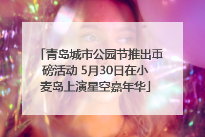 青岛城市公园节推出重磅活动 5月30日在小麦岛上演星空嘉年华