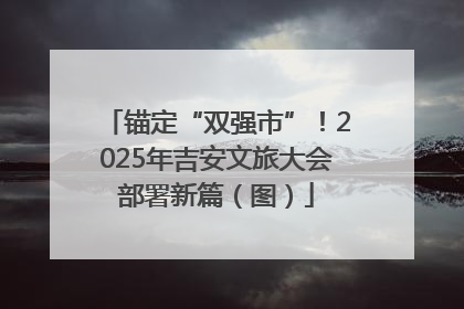 锚定“双强市”！2025年吉安文旅大会部署新篇（图）