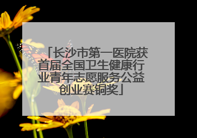 长沙市第一医院获首届全国卫生健康行业青年志愿服务公益创业赛铜奖