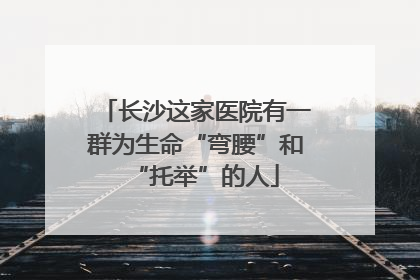 长沙这家医院有一群为生命“弯腰”和“托举”的人