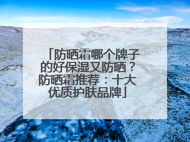 防晒霜哪个牌子的好保湿又防晒？防晒霜推荐：十大优质护肤品牌