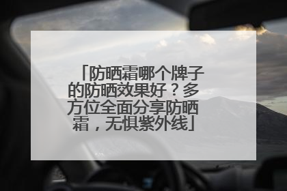 防晒霜哪个牌子的防晒效果好？多方位全面分享防晒霜，无惧紫外线