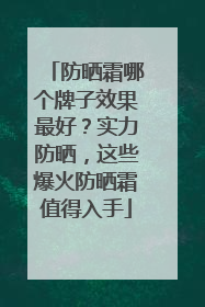 防晒霜哪个牌子效果最好？实力防晒，这些爆火防晒霜值得入手