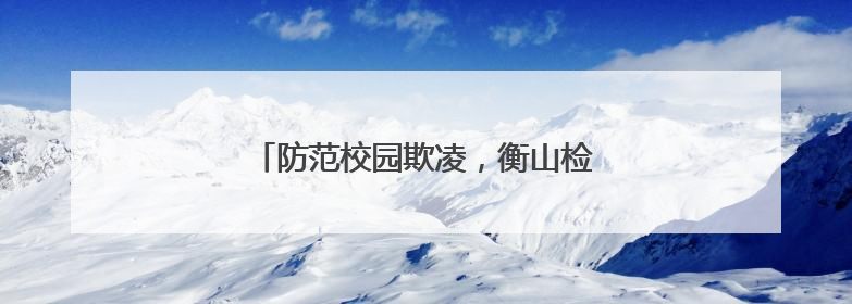 防范校园欺凌，衡山检察以法守“未”成长
