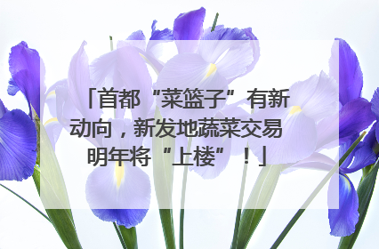 首都“菜篮子”有新动向，新发地蔬菜交易明年将“上楼”！