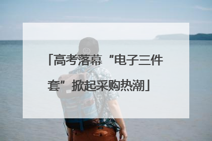 高考落幕“电子三件套”掀起采购热潮