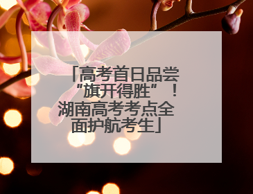 高考首日品尝“旗开得胜”！湖南高考考点全面护航考生