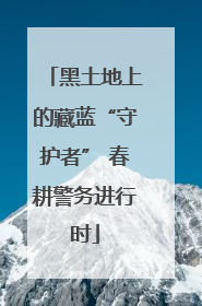 黑土地上的藏蓝“守护者” 春耕警务进行时