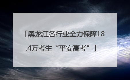 黑龙江各行业全力保障18.4万考生“平安高考”