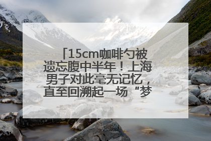 15cm咖啡勺被遗忘腹中半年！上海男子对此毫无记忆，直至回溯起一场“梦境”般的经历