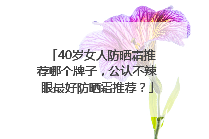 40岁女人防晒霜推荐哪个牌子，公认不辣眼最好防晒霜推荐？