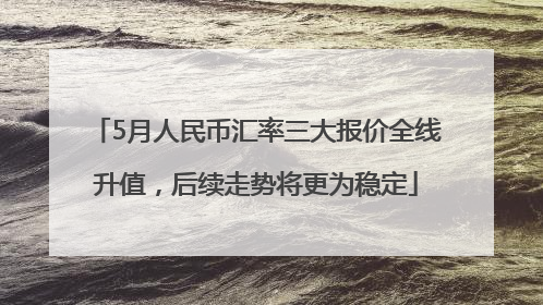 5月人民币汇率三大报价全线升值，后续走势将更为稳定